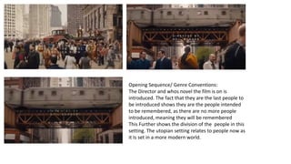 Opening Sequence/ Genre Conventions: 
The Director and whos novel the film is on is 
introduced. The fact that they are the last people to 
be introduced shows they are the people intended 
to be remembered, as there are no more people 
introduced, meaning they will be remembered 
This Further shows the division of the people in this 
setting. The utopian setting relates to people now as 
it Is set in a more modern world. 
