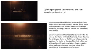 Opening sequence Conventions: The film 
introduces the director 
Opening Sequence Conventions: The title of the film is 
shown before anything happens. The title zooms bigger 
showing audience the movie is about to start and get 
interesting, creating a sense of tension and excitement 
for audiences. 
Genre Conventions: The choice of colour and font is the 
same as the theme of titles before hand. This is showing 
the continuous theme of the film and links everything 
together. The choice of the size of the font, colour and 
lighting of specific parts emphasises the genre, as the 
colour is a brownish orange burnt out colour. This 
highlights the dystopian theme of isolation. 
 
