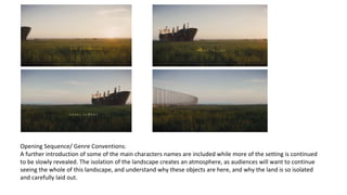 Opening Sequence/ Genre Conventions: 
A further introduction of some of the main characters names are included while more of the setting is continued 
to be slowly revealed. The isolation of the landscape creates an atmosphere, as audiences will want to continue 
seeing the whole of this landscape, and understand why these objects are here, and why the land is so isolated 
and carefully laid out. 
 