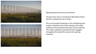 Opening Sequence/ Genre conventions: 
The final main actor is introduced right before where 
the film is going to be set is shown. 
The use of isolated landscape in this establishing shot 
creates a desolate tone to this opening, and makes 
audiences have questions they want to be answered. 
This makes audiences excited and more engaged 
throughout the whole film, due to this opening 
sequence. 
 