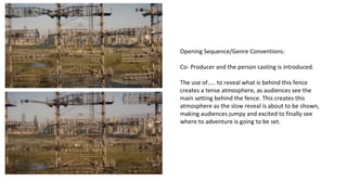 Opening Sequence/Genre Conventions: 
Co- Producer and the person casting is introduced. 
The use of….. to reveal what is behind this fence 
creates a tense atmosphere, as audiences see the 
main setting behind the fence. This creates this 
atmosphere as the slow reveal is about to be shown, 
making audiences jumpy and excited to finally see 
where to adventure is going to be set. 
 