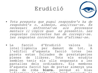 Erudició
• Tota pregunta que pugui respondre's ha de
respondre's o, almenys, analitzar-se. És
necessari enfrontar-se als processos
mentals il·lògics quan es presentin. Les
respostes incorrectes han de corregir-se.
Les respostes correctes han d'afirmar-se.
• La facció d'Erudició valora la
intel·ligència per damunt de tot. A
l’edifici d'aquesta facció totes les
parets estan folrades de prestatgeries
plenes de llibres. Tots els erudits
semblen tenir els ulls enganxats a les
pantalles dels ordinadors. Els membres
d'aquesta facció han de portar almenys una
peça de roba blava, perquè el blau
 