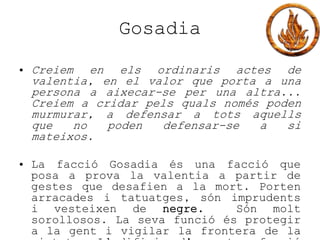 Gosadia
• Creiem en els ordinaris actes de
valentia, en el valor que porta a una
persona a aixecar-se per una altra...
Creiem a cridar pels quals només poden
murmurar, a defensar a tots aquells
que no poden defensar-se a si
mateixos.
• La facció Gosadia és una facció que
posa a prova la valentia a partir de
gestes que desafien a la mort. Porten
arracades i tatuatges, són imprudents
i vesteixen de negre. Són molt
sorollosos. La seva funció és protegir
a la gent i vigilar la frontera de la
 