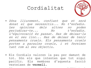 Cordialitat
• Dóna lliurement, confiant que et serà
donat el que necessitis... No t'enfadis.
Les opinions dels altres no poden
perjudicar-te... No t'enfadis.
L'equivocació és passat. Has de deixar-la
en el seu lloc... Has de deixar de tenir
pensaments cruels. Els pensaments cruels
porten a paraules cruels, i et fereixen
tant com al seu objectiu.
• Els Cordials valoren la pau per damunt de
tot. Són els que intenten que tot sigui
pacífic. Els membres d’aquesta facció
vesteixen de vermell.
 
