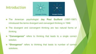 Introduction
 The American psychologist Joy Paul Guilford (1897-1987)
introduced the terms divergent and convergent thinking in 1946
 The divergent and convergent thinking are two natural forms of
thinking
 “Convergence” refers to thinking that leads to a single correct
solution.
 “Divergence” refers to thinking that leads to number of correct
solutions.
 