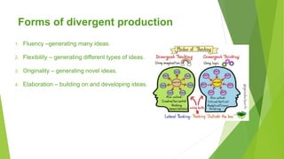 Forms of divergent production
1. Fluency –generating many ideas.
2. Flexibility – generating different types of ideas.
3. Originality – generating novel ideas.
4. Elaboration – building on and developing ideas.
 
