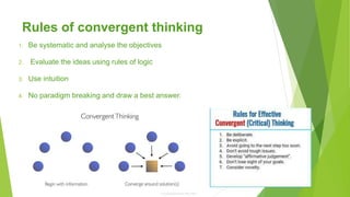 Rules of convergent thinking
1. Be systematic and analyse the objectives
2. Evaluate the ideas using rules of logic
3. Use intuition
4. No paradigm breaking and draw a best answer.
 