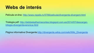 Webs de interés
Película on-line: http://www.repelis.tv/5788/pelicula/divergente-divergent.html
Triología pdf: http://debbiekatherinecortes.blogspot.com.es/2014/07/descargar-
trilogia-divergenteveronica.html
Página informativa Divergente:http://divergente.wikia.com/wiki/Wiki_Divergente
 