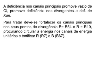 A deficiência nos canais principais promove vazio de
Qi, promove deficiência nos divergentes e def. de
Xue.
Para tratar deve-se fortalecer os canais principais
nos seus pontos de divergência B= B54 e R = R10,
procurando circular a energia nos canais de energia
unitários e tonificar R (R7) e B (B67).
 