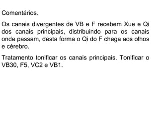 Comentários.
Os canais divergentes de VB e F recebem Xue e Qi
dos canais principais, distribuindo para os canais
onde passam, desta forma o Qi do F chega aos olhos
e cérebro.
Tratamento tonificar os canais principais. Tonificar o
VB30, F5, VC2 e VB1.
 