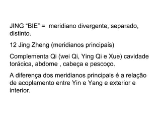 JING “BIE” = meridiano divergente, separado,
distinto.
12 Jing Zheng (meridianos principais)
Complementa Qi (wei Qi, Ying Qi e Xue) cavidade
torácica, abdome , cabeça e pescoço.
A diferença dos meridianos principais é a relação
de acoplamento entre Yin e Yang e exterior e
interior.
 