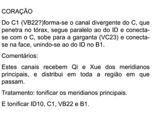 CORAÇÃO
Do C1 (VB22?)forma-se o canal divergente do C, que
penetra no tórax, segue paralelo ao do ID e conecta-
se com o C, sobe para a garganta (VC23) e conecta-
se na face, unindo-se ao do ID no B1.
Comentários:
Estes canais recebem Qi e Xue dos meridianos
principais, e distribui em toda a região em que
passam.
Tratamento: tonificar os meridianos principais.
E tonificar ID10, C1, VB22 e B1.
 