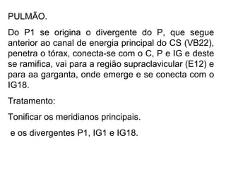 PULMÃO.
Do P1 se origina o divergente do P, que segue
anterior ao canal de energia principal do CS (VB22),
penetra o tórax, conecta-se com o C, P e IG e deste
se ramifica, vai para a região supraclavicular (E12) e
para aa garganta, onde emerge e se conecta com o
IG18.
Tratamento:
Tonificar os meridianos principais.
e os divergentes P1, IG1 e IG18.
 