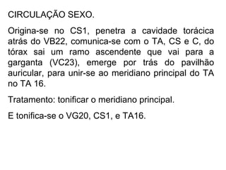 CIRCULAÇÃO SEXO.
Origina-se no CS1, penetra a cavidade torácica
atrás do VB22, comunica-se com o TA, CS e C, do
tórax sai um ramo ascendente que vai para a
garganta (VC23), emerge por trás do pavilhão
auricular, para unir-se ao meridiano principal do TA
no TA 16.
Tratamento: tonificar o meridiano principal.
E tonifica-se o VG20, CS1, e TA16.
 