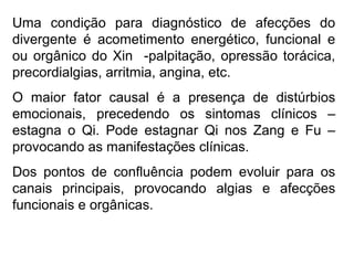 Uma condição para diagnóstico de afecções do
divergente é acometimento energético, funcional e
ou orgânico do Xin -palpitação, opressão torácica,
precordialgias, arritmia, angina, etc.
O maior fator causal é a presença de distúrbios
emocionais, precedendo os sintomas clínicos –
estagna o Qi. Pode estagnar Qi nos Zang e Fu –
provocando as manifestações clínicas.
Dos pontos de confluência podem evoluir para os
canais principais, provocando algias e afecções
funcionais e orgânicas.
 
