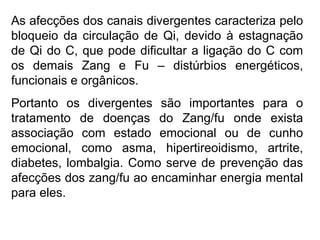 As afecções dos canais divergentes caracteriza pelo
bloqueio da circulação de Qi, devido à estagnação
de Qi do C, que pode dificultar a ligação do C com
os demais Zang e Fu – distúrbios energéticos,
funcionais e orgânicos.
Portanto os divergentes são importantes para o
tratamento de doenças do Zang/fu onde exista
associação com estado emocional ou de cunho
emocional, como asma, hipertireoidismo, artrite,
diabetes, lombalgia. Como serve de prevenção das
afecções dos zang/fu ao encaminhar energia mental
para eles.
 