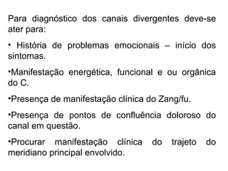 Para diagnóstico dos canais divergentes deve-se
ater para:
• História de problemas emocionais – início dos
sintomas.
•Manifestação energética, funcional e ou orgânica
do C.
•Presença de manifestação clínica do Zang/fu.
•Presença de pontos de confluência doloroso do
canal em questão.
•Procurar manifestação clínica do trajeto do
meridiano principal envolvido.
 