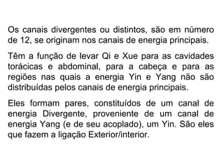 Os canais divergentes ou distintos, são em número
de 12, se originam nos canais de energia principais.
Têm a função de levar Qi e Xue para as cavidades
torácicas e abdominal, para a cabeça e para as
regiões nas quais a energia Yin e Yang não são
distribuídas pelos canais de energia principais.
Eles formam pares, constituídos de um canal de
energia Divergente, proveniente de um canal de
energia Yang (e de seu acoplado), um Yin. São eles
que fazem a ligação Exterior/interior.
 