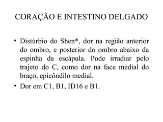 CORAÇÃO E INTESTINO DELGADO
• Distúrbio do Shen*, dor na região anterior
do ombro, e posterior do ombro abaixo da
espinha da escápula. Pode irradiar pelo
trajeto do C, como dor na face medial do
braço, epicôndilo medial.
• Dor em C1, B1, ID16 e B1.
 