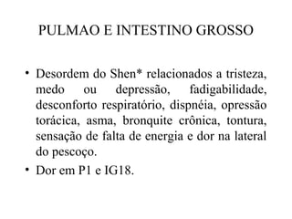 PULMAO E INTESTINO GROSSO
• Desordem do Shen* relacionados a tristeza,
medo ou depressão, fadigabilidade,
desconforto respiratório, dispnéia, opressão
torácica, asma, bronquite crônica, tontura,
sensação de falta de energia e dor na lateral
do pescoço.
• Dor em P1 e IG18.
 