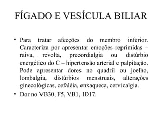 FÍGADO E VESÍCULA BILIAR
• Para tratar afecções do membro inferior.
Caracteriza por apresentar emoções reprimidas –
raiva, revolta, precordialgia ou distúrbio
energético do C – hipertensão arterial e palpitação.
Pode apresentar dores no quadril ou joelho,
lombalgia, distúrbios menstruais, alterações
ginecológicas, cefaléia, enxaqueca, cervicalgia.
• Dor no VB30, F5, VB1, ID17.
 