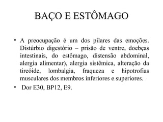 BAÇO E ESTÔMAGO
• A preocupação é um dos pilares das emoções.
Distúrbio digestório – prisão de ventre, doebças
intestinais, do estômago, distensão abdominal,
alergia alimentar), alergia sistêmica, alteração da
tireóide, lombalgia, fraqueza e hipotrofias
musculares dos membros inferiores e superiores.
• Dor E30, BP12, E9.
 