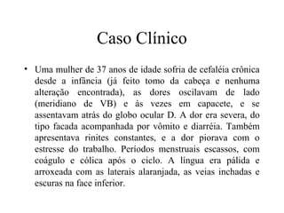 Caso Clínico
• Uma mulher de 37 anos de idade sofria de cefaléia crônica
desde a infância (já feito tomo da cabeça e nenhuma
alteração encontrada), as dores oscilavam de lado
(meridiano de VB) e às vezes em capacete, e se
assentavam atrás do globo ocular D. A dor era severa, do
tipo facada acompanhada por vômito e diarréia. Também
apresentava rinites constantes, e a dor piorava com o
estresse do trabalho. Períodos menstruais escassos, com
coágulo e cólica após o ciclo. A língua era pálida e
arroxeada com as laterais alaranjada, as veias inchadas e
escuras na face inferior.
 