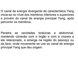 O canal de energia divergente de característica Yang
inicia-se no nível dos membros inferiores e superiores
e provém do canal de energia principal Yang, após
percorrer os membros.
Penetra as cavidades torácicas e abdominal,
mantendo conexão com o órgão e com a víscera a
ele relacionado, e emerge na região do pescoço ou
da face, onde novamente se une ao canal de energia
principal Yang que deu origem.
 