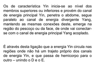 Os de característica Yin inicia-se ao nível dos
membros superiores ou inferiores e provém do canal
de energia principal Yin, penetra o abdome, segue
paralelo ao canal de energia divergente Yang,
mantendo as mesmas conexões deste, emerge na
região do pescoço ou da face, de onde vai conectar-
se com o canal de energia principal Yang acoplado.
É através desta ligação que a energia Yin circula nas
regiões onde não há um trajeto próprio dos canais
de energia Yin, e que passa de hemicorpo para o
outro – unindo o D e o E.
 