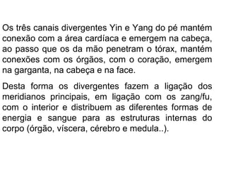 Os três canais divergentes Yin e Yang do pé mantém
conexão com a área cardíaca e emergem na cabeça,
ao passo que os da mão penetram o tórax, mantém
conexões com os órgãos, com o coração, emergem
na garganta, na cabeça e na face.
Desta forma os divergentes fazem a ligação dos
meridianos principais, em ligação com os zang/fu,
com o interior e distribuem as diferentes formas de
energia e sangue para as estruturas internas do
corpo (órgão, víscera, cérebro e medula..).
 