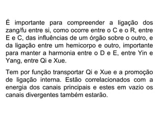 É importante para compreender a ligação dos
zang/fu entre si, como ocorre entre o C e o R, entre
E e C, das influências de um órgão sobre o outro, e
da ligação entre um hemicorpo e outro, importante
para manter a harmonia entre o D e E, entre Yin e
Yang, entre Qi e Xue.
Tem por função transportar Qi e Xue e a promoção
de ligação interna. Estão correlacionados com a
energia dos canais principais e estes em vazio os
canais divergentes também estarão.
 