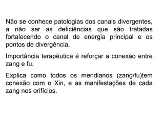 Não se conhece patologias dos canais divergentes,
a não ser as deficiências que são tratadas
fortalecendo o canal de energia principal e os
pontos de divergência.
Importância terapêutica é reforçar a conexão entre
zang e fu.
Explica como todos os meridianos (zang/fu)tem
conexão com o Xin, e as manifestações de cada
zang nos orifícios.
 