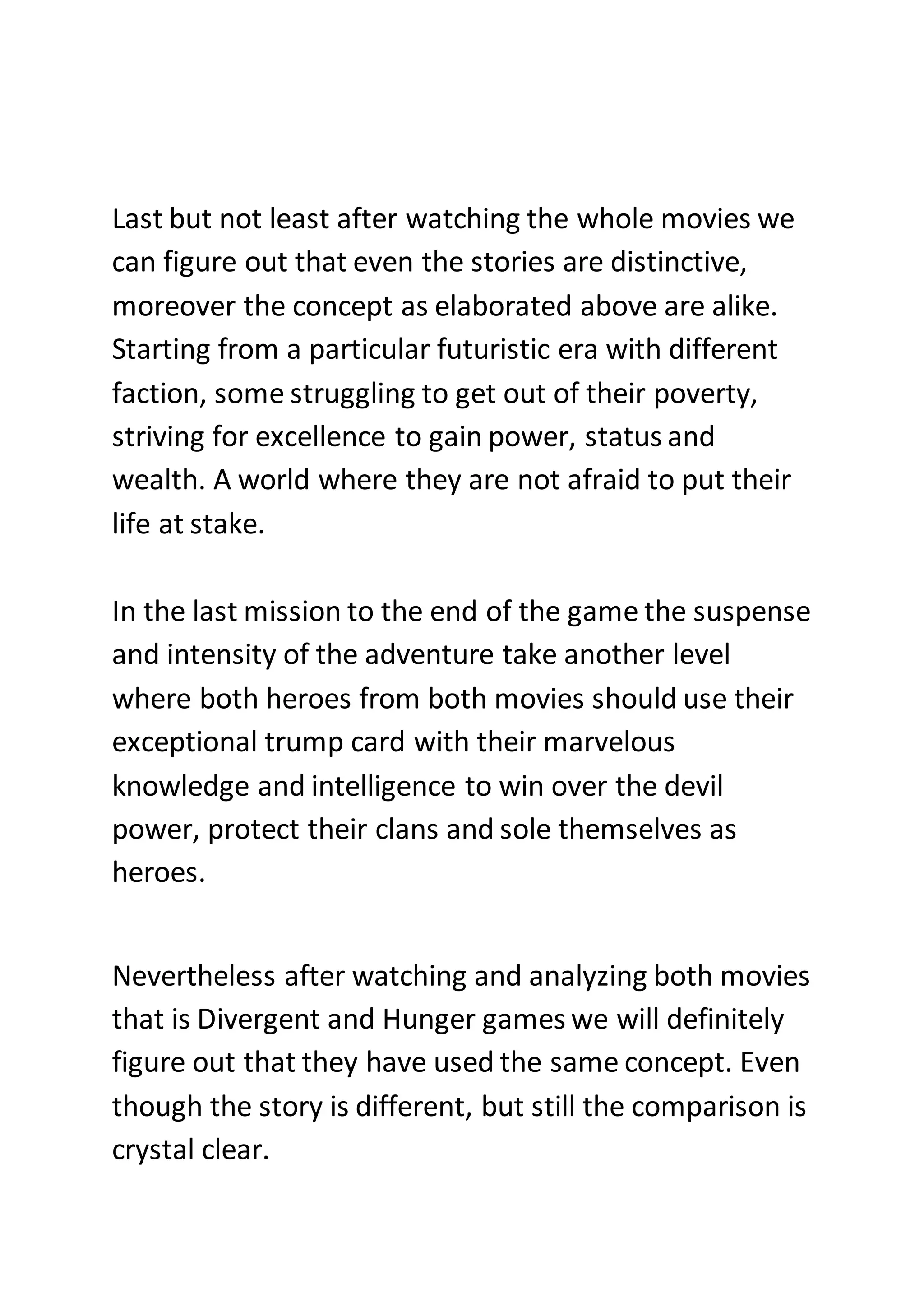Last but not least after watching the whole movies we
can figure out that even the stories are distinctive,
moreover the concept as elaborated above are alike.
Starting from a particular futuristic era with different
faction, some struggling to get out of their poverty,
striving for excellence to gain power, status and
wealth. A world where they are not afraid to put their
life at stake.
In the last mission to the end of the game the suspense
and intensity of the adventure take another level
where both heroes from both movies should use their
exceptional trump card with their marvelous
knowledge and intelligence to win over the devil
power, protect their clans and sole themselves as
heroes.
Nevertheless after watching and analyzing both movies
that is Divergent and Hunger games we will definitely
figure out that they have used the same concept. Even
though the story is different, but still the comparison is
crystal clear.
 