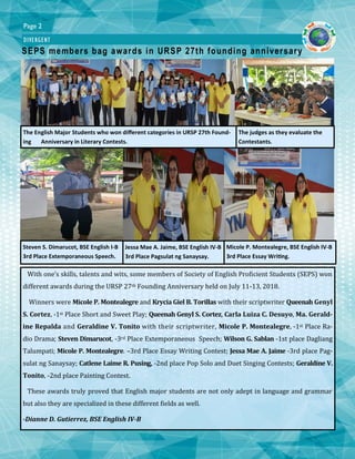 Page 2
DIVERGENT
SEPS members bag awards in URSP 27th founding anniversary
The English Major Students who won different categories in URSP 27th Found-
ing Anniversary in Literary Contests.
With one’s skills, talents and wits, some members of Society of English Proficient Students (SEPS) won
different awards during the URSP 27th Founding Anniversary held on July 11-13, 2018.
Winners were Micole P. Montealegre and Krycia Giel B. Torillas with their scriptwriter Queenah Genyl
S. Cortez, -1st Place Short and Sweet Play; Queenah Genyl S. Cortez, Carla Luiza C. Desuyo, Ma. Gerald-
ine Repalda and Geraldine V. Tonito with their scriptwriter, Micole P. Montealegre, -1st Place Ra-
dio Drama; Steven Dimarucot, -3rd Place Extemporaneous Speech; Wilson G. Sablan -1st place Dagliang
Talumpati; Micole P. Montealegre. –3rd Place Essay Writing Contest; Jessa Mae A. Jaime -3rd place Pag-
sulat ng Sanaysay; Catlene Laime R. Pusing, -2nd place Pop Solo and Duet Singing Contests; Geraldine V.
Tonito, -2nd place Painting Contest.
These awards truly proved that English major students are not only adept in language and grammar
but also they are specialized in these different fields as well.
-Dianne D. Gutierrez, BSE English IV-B
Steven S. Dimarucot, BSE English I-B
3rd Place Extemporaneous Speech.
Jessa Mae A. Jaime, BSE English IV-B
3rd Place Pagsulat ng Sanaysay.
Micole P. Montealegre, BSE English IV-B
3rd Place Essay Writing.
The judges as they evaluate the
Contestants.
 