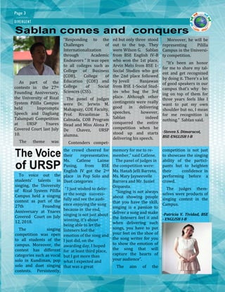 “Responding to the
Challenges of
Internationalization
through Academic
Endeavors ” It was open
to all colleges such as
College of Business
(COB), College of
Education (COE) and
College of Social
Sciences (CSS).
The panel of judges
were Dr. Jerwin M.
Mahaguay, COE Faculty,
Prof. Rivaolimae S.
Calmada, COB Program
Head and Miss Alona P.
De Chavez, URSP
alumna.
Contenders compet-
As part of the
contests in the 27th
Founding Anniversary,
the University of Rizal
System Pililla Campus
held Impromptu
Speech and Dagliang
Talumpati Competition
at URSP Ynares
Covered Court last July
10.
The theme was
ed but only three stood
out to the top. They
were Wilson G. Sablan
from BSE English IV-B
who won the 1st place,
Arvin Melo from BSE 1-
Social Studies who got
the 2nd place followed
by Jovell Banjawan
from BSE 1-Social Stud-
ies who bag the 3rd
place. Although other
contingents were really
good in delivering
speeches, however,
Sablan indeed
conquered the entire
competition when he
stood up and starts
delivering his speech.
Moreover, he will be
representing Pililla
Campus in the Universi-
ty competition.
“It’s been an honor
for me to share my tal-
ent and get recognized
by doing it. There’s a lot
of good speakers in our
campus that’s why be-
ing on top of them for
three years feels like I
want to pat my own
shoulder but no, I mean
for me recognition is
nothing.” Sablan said.
-Steven S. Dimarucot,
BSE-ENGLISH I-B
DIVERGENT
Page 3
To voice out the
students’ talents in
singing, the University
of Rizal System Pililla
Campus held a singing
contest as part of the
27th Founding
Anniversary at Ynares
Covered Court on July
12, 2018.
The singing
competition was open
to all students of the
campus. Moreover, the
contest has different
categories such as vocal
solo in Kundiman, pop
solo and duet singing
contests. Persistently,
the crowd cheered for
their representative.
Ms. Catlene Laime
Pusing, from BSE
English IV got the 2nd
place in Pop Solo and
Duet categories
“ I just wished to deliv-
er the songs success-
fully and see the audi-
ence enjoying the song
because in the end,
singing is not just about
winning, it’s about
being able to let the
listeners feel the
emotion of the song and
I just did, on the
awarding day, I hoped
for at least third place,
but I got more than
what I expected and
that was a great
memory for me to re-
member,” said Catlene.
The panel of judges in
the competition were:
Ms. Hanah Jelli Barreto,
Ms. Mary Jayneevelle
Barrera and Mr. Juniel
Orquesta.
"Singing is not always
about showing people
that you have the skill,
singing is a passion to
deliver a song and make
the listeners feel it and
when delivering such
songs, you have to put
your feet on the shoe of
the song writer for you
to show the emotion of
the song that will
capture the hearts of
your audience”.
The aim of the
competition is not just
to showcase the singing
ability of the partici-
pants but to heighten
their confidence in
performing before a
crowd.
The judges them-
selves were products of
singing contest in the
Campus.
-Patricia V. Tividad, BSE
- ENGLISH I-B
 