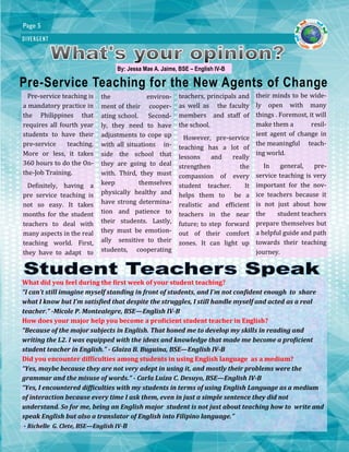DIVERGENT
Page 5
Pre-Service Teaching for the New Agents of Change
By: Jessa Mae A. Jaime, BSE – English IV-B
Pre-service teaching is
a mandatory practice in
the Philippines that
requires all fourth year
students to have their
pre-service teaching.
More or less, it takes
360 hours to do the On-
the-Job Training.
Definitely, having a
pre service teaching is
not so easy. It takes
months for the student
teachers to deal with
many aspects in the real
teaching world. First,
they have to adapt to
the environ-
ment of their cooper-
ating school. Second-
ly, they need to have
adjustments to cope up
with all situations in-
side the school that
they are going to deal
with. Third, they must
keep themselves
physically healthy and
have strong determina-
tion and patience to
their students. Lastly,
they must be emotion-
ally sensitive to their
students, cooperating
teachers, principals and
as well as the faculty
members and staff of
the school.
However, pre-service
teaching has a lot of
lessons and really
strengthen the
compassion of every
student teacher. It
helps them to be a
realistic and efficient
teachers in the near
future; to step forward
out of their comfort
zones. It can light up
their minds to be wide-
ly open with many
things . Foremost, it will
make them a resil-
ient agent of change in
the meaningful teach-
ing world.
In general, pre-
service teaching is very
important for the nov-
ice teachers because it
is not just about how
the student teachers
prepare themselves but
a helpful guide and path
towards their teaching
journey.
What did you feel during the first week of your student teaching?
“I can’t still imagine myself standing in front of students, and I’m not confident enough to share
what I know but I’m satisfied that despite the struggles, I still handle myself and acted as a real
teacher.” -Micole P. Montealegre, BSE—English IV-B
How does your major help you become a proficient student teacher in English?
“Because of the major subjects in English. That honed me to develop my skills in reading and
writing the L2. I was equipped with the ideas and knowledge that made me become a proficient
student teacher in English.” - Glaiza B. Buguina, BSE—English IV-B
Did you encounter difficulties among students in using English language as a medium?
“Yes, maybe because they are not very adept in using it, and mostly their problems were the
grammar and the misuse of words.” - Carla Luiza C. Desuyo, BSE—English IV-B
“Yes, I encountered difficulties with my students in terms of using English Language as a medium
of interaction because every time I ask them, even in just a simple sentence they did not
understand. So for me, being an English major student is not just about teaching how to write and
speak English but also a translator of English into Filipino language.”
- Richelle G. Clete, BSE—English IV-B
 