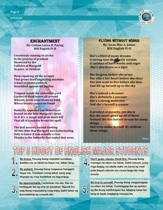 DIVERGENT
Page 6
Enchantment
By: Catlene Laime R. Pusing
BSE Englsih IV-B
Ceaselessly running in circles
In the process of gradient
Showered by the
Follicles of Marigold
So pure, so virulent
Been repairing all the scrapes
That grows itself neglecting sunshine
A kind of photosynthesis
Nourished against the outline
Trapped inside the unwonted yard
Garden of dead leaves all around
Whoosh, brisk wind blows so hard
Where beauty cannot be found
Butterfly appeared out of nowhere
Rested on the blue Marigold’s petal
As if it’s a magic and pixie dusts fell
That all of a sudden broke the spell.
The dull nursery turned dashing
All this time that Marigold was hallucinating
Only to know it was actually a rose
Thanks to the butterfly that ended that woes.
FLYING WITHOUT WINGS
By: Jessa Mae A. Jaime
BSE English IV-B
She’s a bird of many dreams
A strong eyes that easily scream
A carabao of hard works and eager
She’s also brave as a tiger
She forgives before she prays
She offers her heart before she slays
She just want to live before she dies
And lift up herself up to the sky
She’s indeed a dreamer
She’s definitely a pursuer
She’s a strong motivator
And she’s herself a creator
A product of poverty, yes she is
But she never gives up all of these
Instead she lets herself dream for many
things
And even make herself fly without
those wings.
Be brave. Huwag kang matakot lumaban.
Ipakita mo sa lahat na kaya mo, laban lang.
Be patient. Huwag kang magsawa hangga’t
kaya mo. Tandaan mong lahat nang pag-
titiyaga ay may kaakibat na tagumpay.
Be approachable. I entertain mo sila. Sila na
binibigyan ka ng oras at panahon. Ngunit hu-
wag kang masyadong mag enjoy dahil lahat ng
dumadating ay umaalis din.
Don’t guess, always check first. Huwag kang
manaya na alam mo lahat. Dahil minsan, yung
mga bagay na akala natin na tama ay mali
pala kaya’t alamin mo muna bago ka mag
simula.
Be true to yourself. Huwag kang magpanggap
na alam mo lahat. Tumanggap ka ng opinion
ng iba kung nahihirapan ka. Maging totoo ka
lang at tiyak magiging masaya ka.
 