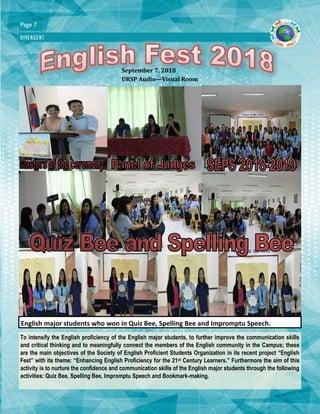 Page 7
DIVERGENT
To intensify the English proficiency of the English major students, to further improve the communication skills
and critical thinking and to meaningfully connect the members of the English community in the Campus; these
are the main objectives of the Society of English Proficient Students Organization in its recent project “English
Fest” with its theme: “Enhancing English Proficiency for the 21st Century Learners.” Furthermore the aim of this
activity is to nurture the confidence and communication skills of the English major students through the following
activities: Quiz Bee, Spelling Bee, Impromptu Speech and Bookmark-making.
English major students who won in Quiz Bee, Spelling Bee and Impromptu Speech.
September 7, 2018
URSP Audio—Visual Room
 