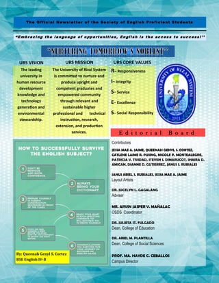 The Official Newsletter of the Society of English Proficient Students
“Embracing the language of opportunities, English is the access to success! ’’
URS VISION
The leading
university in
human resource
development
knowledge and
technology
generation and
environmental
stewardship.
URS MISSION
The University of Rizal System
is committed to nurture and
produce upright and
competent graduates and
empowered community
through relevant and
sustainable higher
professional and technical
instruction, research,
extension, and production
services.
URS CORE VALUES
R– Responsiveness
I– Integrity
S– Service
E– Excellence
S– Social Responsibility
Contributors
JESSA MAE A. JAIME, QUEENAH GENYL S. CORTEZ,
CATLENE LAIME R. PUSING, MICOLE P. MONTEALEGRE,
PATRICIA V. TIVIDAD, STEVEN S. DIMARUCOT, SHAIRA D.
AMICAN, DIANNE D. GUTIERREZ, JANUS S. RUBIALES
JANUS ABIEL S. RUBIALES, JESSA MAE A. JAIME
Layout Artists
DR. JOCELYN L. GAGALANG
Adviser
MR. ARVIN JASPER V. MAÑALAC
OSDS Coordinator
DR. JULIETA ST. FULGADO
Dean, College of Education
DR. ARIEL M. PLANTILLA
Dean, College of Social Sciences
PROF. MA. HAYDE C. CEBALLOS
Campus Director
E d i t o r i a l B o a r d
By: Queenah Genyl S. Cortez
BSE English IV-B
 