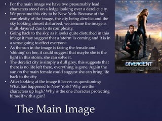 The Main Image
• For the main image we have two presumably lead
characters stood on a ledge looking over a derelict city.
• We presume this city to be New York. Because of the
complexity of the image, the city being derelict and the
sky looking almost disturbed, we assume the image is
multi-layered due to its complexity.
• Going back to the sky, as it looks quite disturbed in this
image it may suggest that a ‘storm’ is coming and it is in
a sense going to effect everyone.
• As the sun in the image is facing the female and
‘shining’ on her, it could suggest that maybe she is the
light in this storm, she can solve it.
• The derelict city is simply a dull grey, this suggests that
there is no life left there, everything is gone. Again the
sun on the main female could suggest she can bring life
back to the city
• After looking at the image it leaves us questioning;
What has happened to New York? Why are the
characters up high? Why is the one character protecting
himself with a gun?
 