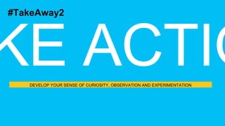 DEVELOP YOUR SENSE OF CURIOSITY, OBSERVATION AND EXPERIMENTATION
#TakeAway2
 