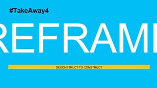 DECONSTRUCT TO CONSTRUCT
#TakeAway4
 