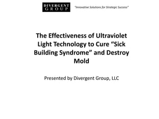 Presented by Divergent Group, LLC
The Effectiveness of Ultraviolet
Light Technology to Cure “Sick
Building Syndrome” and Destroy
Mold
“Innovative Solutions for Strategic Success”
 