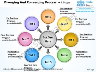 Diverging And Converging Process – 8 Stages
                                                                 Your Text Here
                                                                 Bring your
                                                                 presentation to life

      Put Text Here
                                                       Text 1
                                                                                        Put Text Here
      Bring your                                                                        Bring your
      presentation to life           Text 8                       Text 2                presentation to life




Your Text Here                                                                               Your Text Here
Bring your
                             Text 7
                                                      Put Text                               Bring your
                                                                                             presentation to life
presentation to life                                                      Text 3
                                                       Here


       Put Text Here                                                                    Put Text Here
        Bring your                   Text 6                       Text 4                Bring your
        presentation to life                                                            presentation to life


                                                       Text 5
                               Your Text Here
                               Bring your
                               presentation to life                                                   Your Logo
 