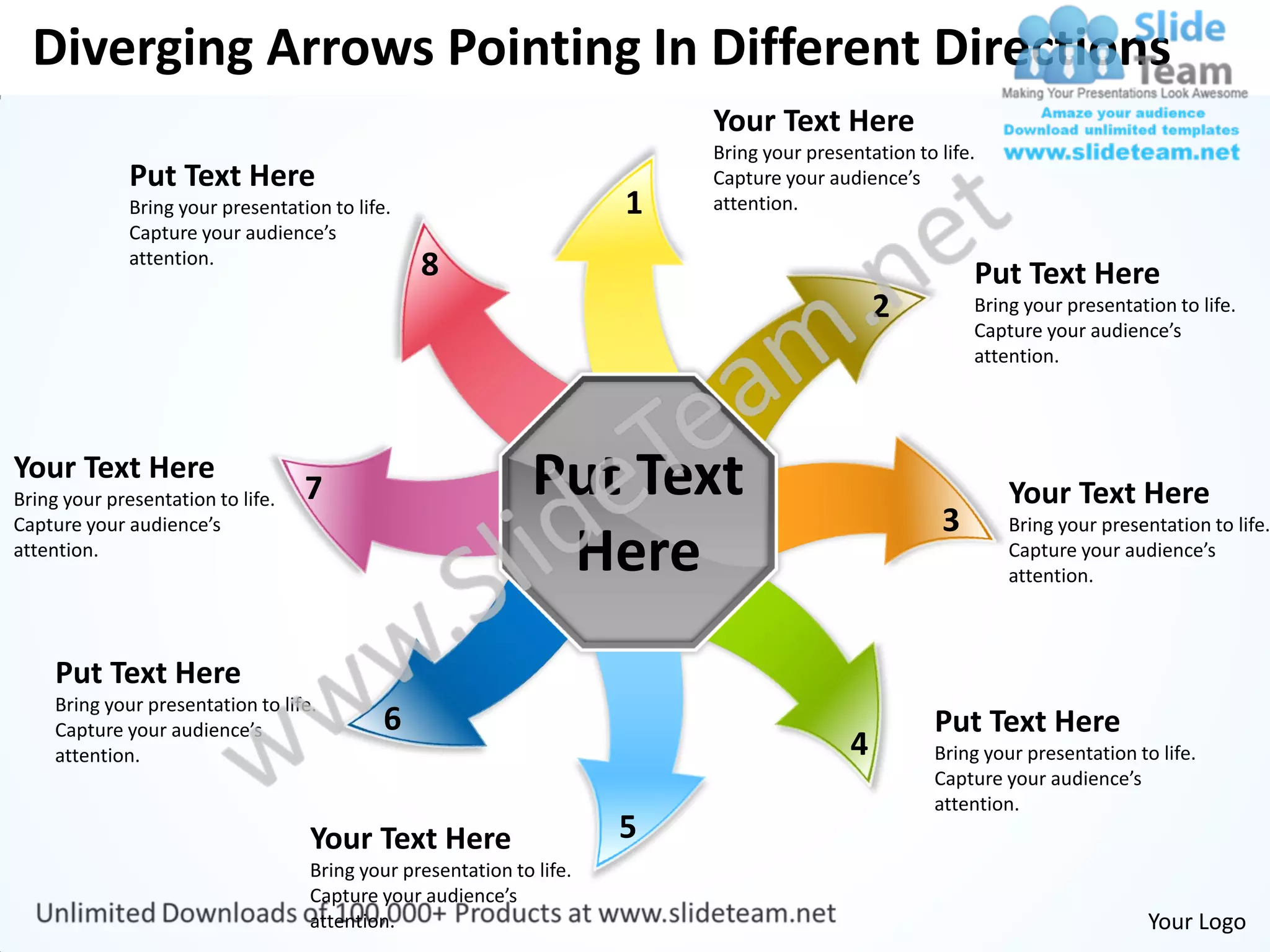 Diverging Arrows Pointing In Different Directions
                                                                           Your Text Here
                                                                           Bring your presentation to life.
              Put Text Here                                                Capture your audience’s
              Bring your presentation to life.                         1   attention.
              Capture your audience’s
              attention.                         8                                                        Put Text Here
                                                                                               2          Bring your presentation to life.
                                                                                                          Capture your audience’s
                                                                                                          attention.




Your Text Here
Bring your presentation to life.   7                           Put Text                                        Your Text Here
Capture your audience’s                                                                               3        Bring your presentation to life.
attention.
                                                                Here                                           Capture your audience’s
                                                                                                               attention.



     Put Text Here
     Bring your presentation to life.
     Capture your audience’s                 6                                                        Put Text Here
     attention.                                                                            4          Bring your presentation to life.
                                                                                                      Capture your audience’s
                                                                                                      attention.
                                    Your Text Here                     5
                                    Bring your presentation to life.
                                    Capture your audience’s
                                    attention.                                                                                  Your Logo
 