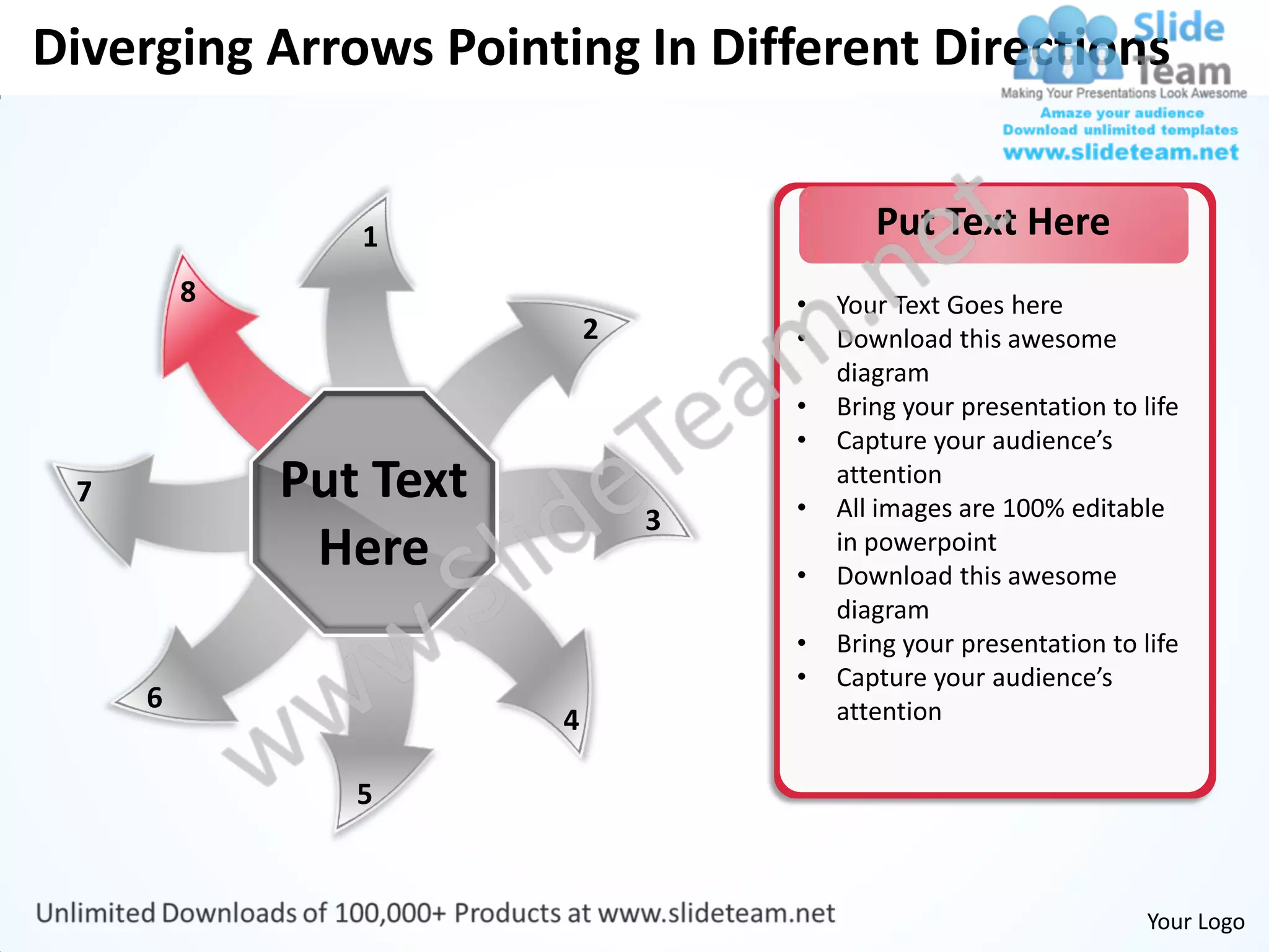 Diverging Arrows Pointing In Different Directions


                1                          Put Text Here
         8                          •   Your Text Goes here
                            2       •   Download this awesome
                                        diagram
                                    •   Bring your presentation to life
                                    •   Capture your audience’s
 7           Put Text               •
                                        attention
                                        All images are 100% editable
                                3
              Here                  •
                                        in powerpoint
                                        Download this awesome
                                        diagram
                                    •   Bring your presentation to life
                                    •   Capture your audience’s
     6                                  attention
                        4

                5


                                                                    Your Logo
 