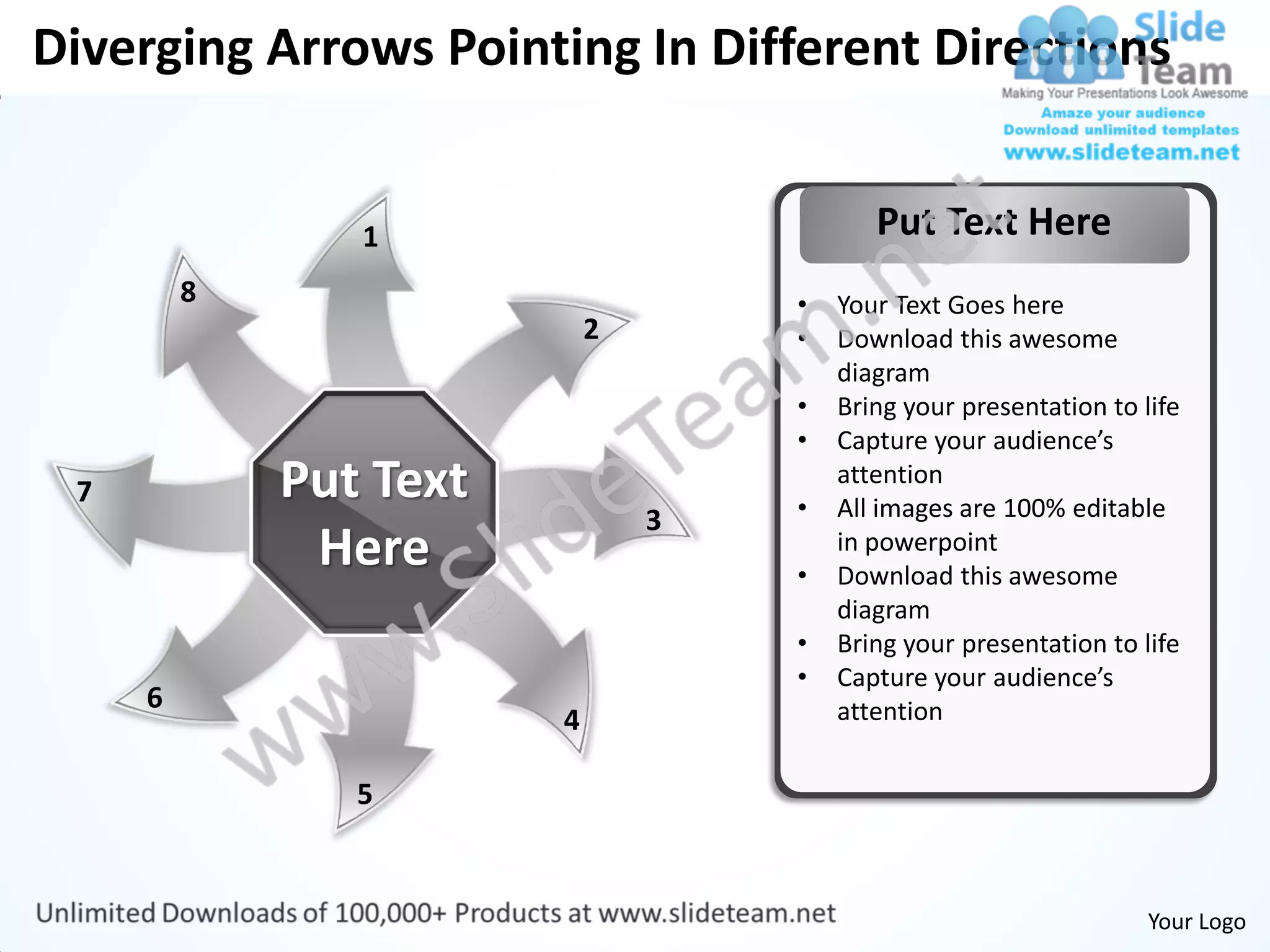 Diverging Arrows Pointing In Different Directions


                1                          Put Text Here
         8                          •   Your Text Goes here
                            2       •   Download this awesome
                                        diagram
                                    •   Bring your presentation to life
                                    •   Capture your audience’s
 7           Put Text               •
                                        attention
                                        All images are 100% editable
                                3
              Here                  •
                                        in powerpoint
                                        Download this awesome
                                        diagram
                                    •   Bring your presentation to life
                                    •   Capture your audience’s
     6                                  attention
                        4

                5


                                                                    Your Logo
 
