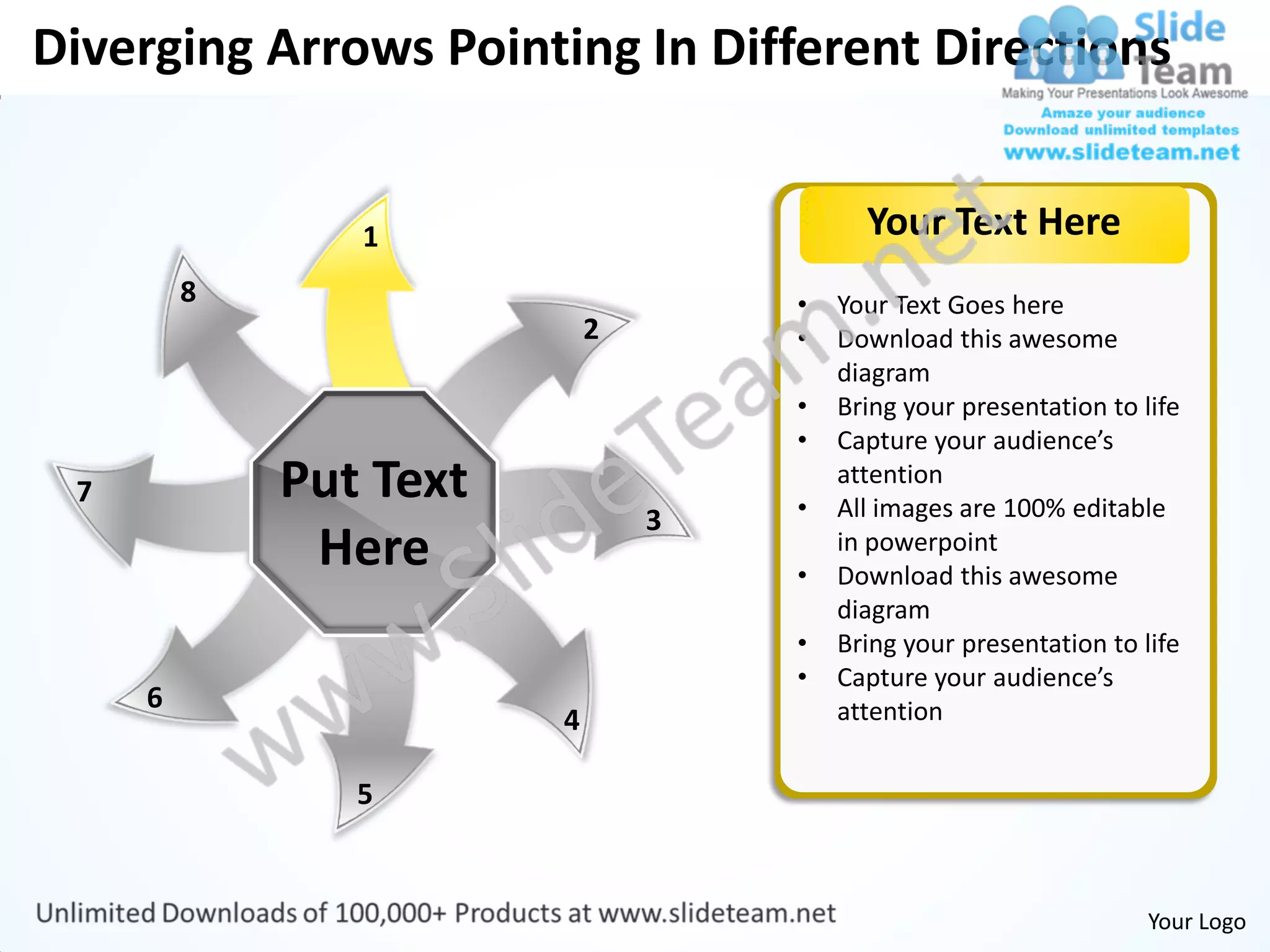 Diverging Arrows Pointing In Different Directions


                1                         Your Text Here
         8                          •   Your Text Goes here
                            2       •   Download this awesome
                                        diagram
                                    •   Bring your presentation to life
                                    •   Capture your audience’s
 7           Put Text               •
                                        attention
                                        All images are 100% editable
                                3
              Here                  •
                                        in powerpoint
                                        Download this awesome
                                        diagram
                                    •   Bring your presentation to life
                                    •   Capture your audience’s
     6                                  attention
                        4

                5


                                                                    Your Logo
 