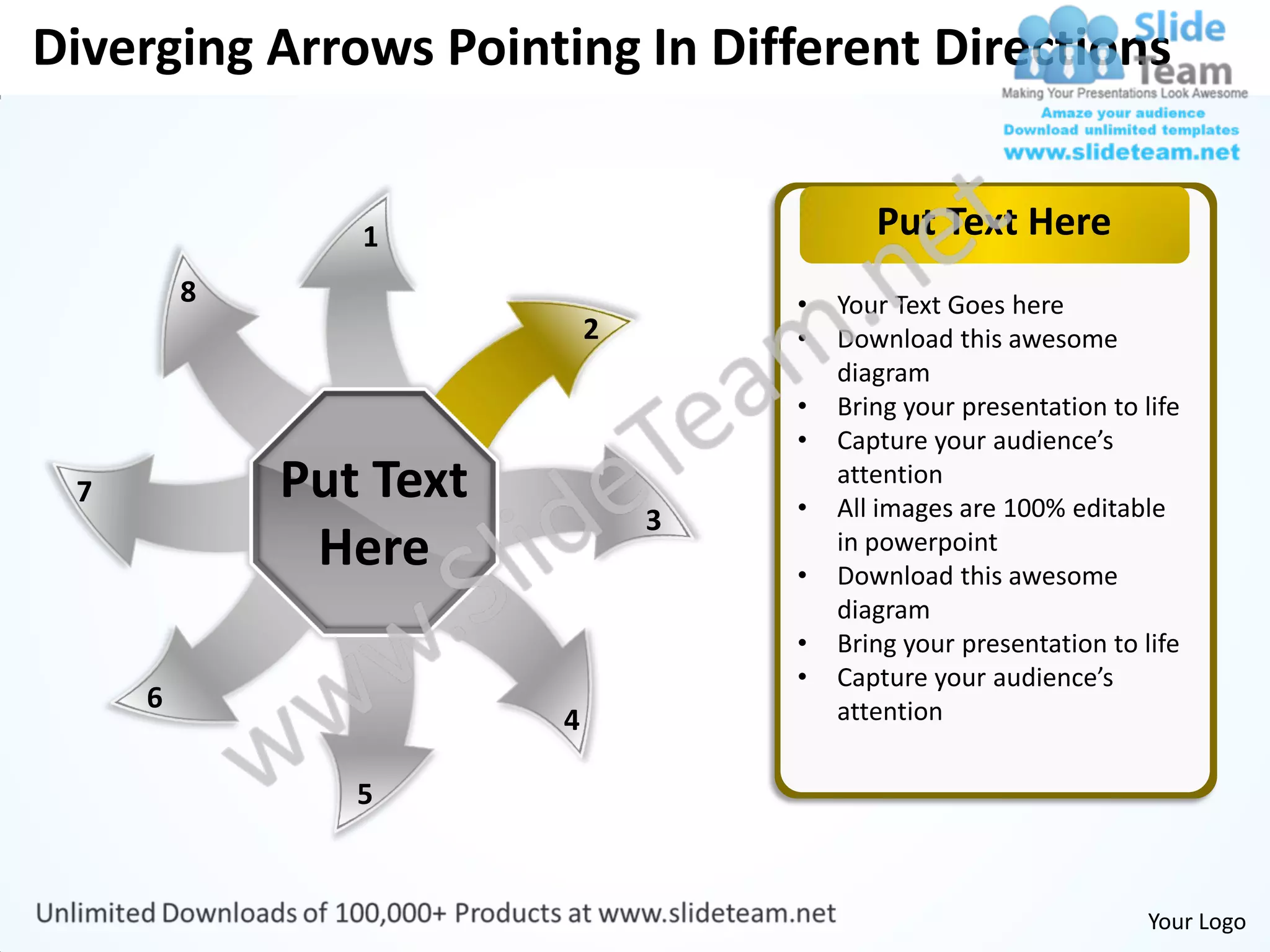 Diverging Arrows Pointing In Different Directions


                1                          Put Text Here
         8                          •   Your Text Goes here
                            2       •   Download this awesome
                                        diagram
                                    •   Bring your presentation to life
                                    •   Capture your audience’s
 7           Put Text               •
                                        attention
                                        All images are 100% editable
                                3
              Here                  •
                                        in powerpoint
                                        Download this awesome
                                        diagram
                                    •   Bring your presentation to life
                                    •   Capture your audience’s
     6                                  attention
                        4

                5


                                                                    Your Logo
 