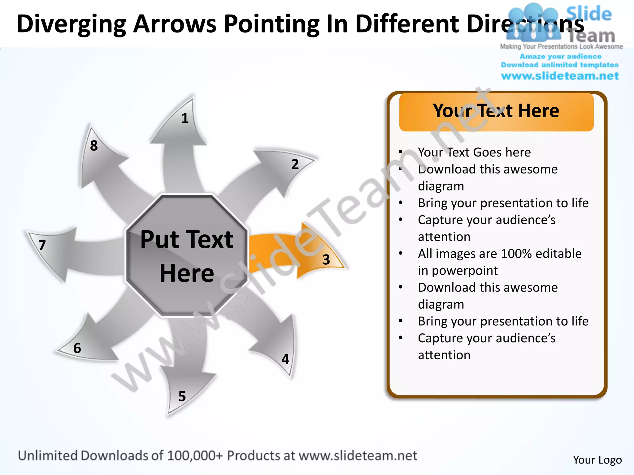 Diverging Arrows Pointing In Different Directions


                1                         Your Text Here
         8                          •   Your Text Goes here
                            2       •   Download this awesome
                                        diagram
                                    •   Bring your presentation to life
                                    •   Capture your audience’s
 7           Put Text               •
                                        attention
                                        All images are 100% editable
                                3
              Here                  •
                                        in powerpoint
                                        Download this awesome
                                        diagram
                                    •   Bring your presentation to life
                                    •   Capture your audience’s
     6                                  attention
                        4

                5


                                                                    Your Logo
 